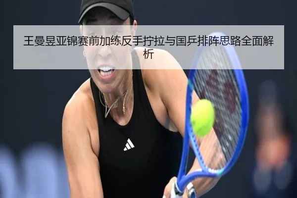 王曼昱亚锦赛前加练反手拧拉与国乒排阵思路全面解析